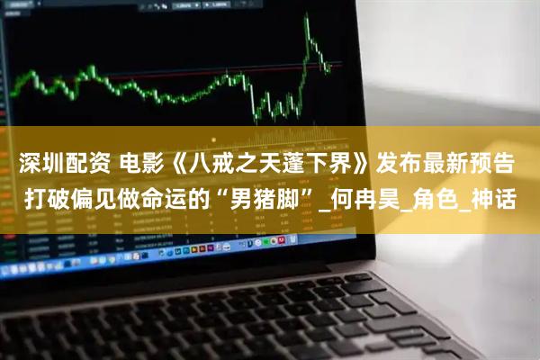 深圳配资 电影《八戒之天蓬下界》发布最新预告 打破偏见做命运的“男猪脚”_何冉昊_角色_神话
