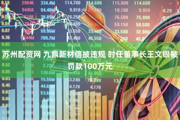 苏州配资网 九鼎新材信披违规 时任董事长王文银被罚款100万元