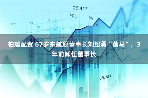 柏瑞配资 67岁东航原董事长刘绍勇“落马”，3年前卸任董事长