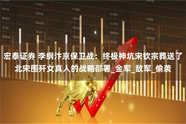 宏泰证券 李纲汴京保卫战：终极神坑宋钦宗葬送了北宋围歼女真人的战略部署_金军_敌军_偷袭