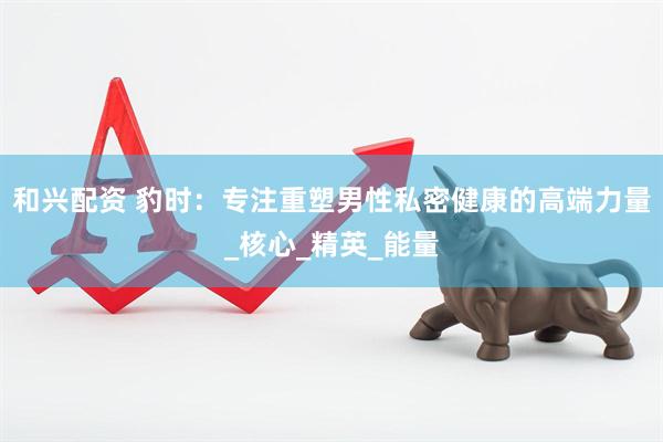 和兴配资 豹时：专注重塑男性私密健康的高端力量_核心_精英_能量