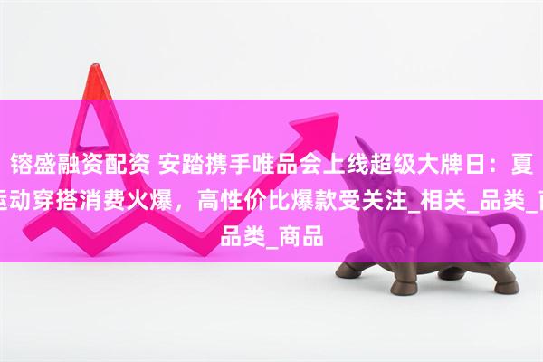 镕盛融资配资 安踏携手唯品会上线超级大牌日：夏日运动穿搭消费火爆，高性价比爆款受关注_相关_品类_商品