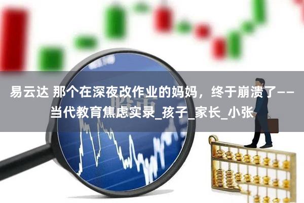 易云达 那个在深夜改作业的妈妈，终于崩溃了——当代教育焦虑实录_孩子_家长_小张