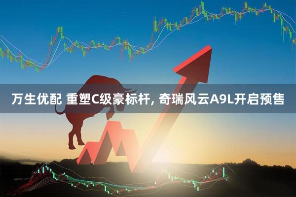 万生优配 重塑C级豪标杆, 奇瑞风云A9L开启预售