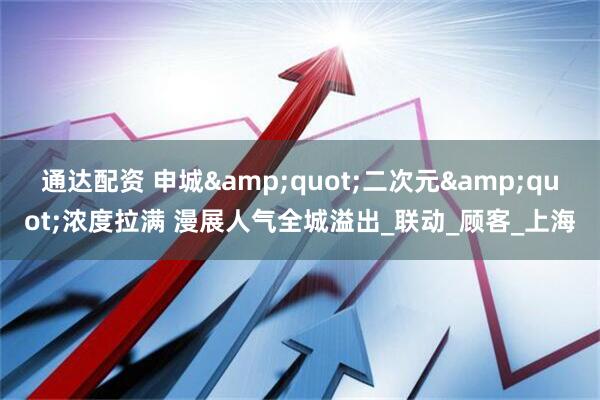 通达配资 申城&quot;二次元&quot;浓度拉满 漫展人气全城溢出_联动_顾客_上海