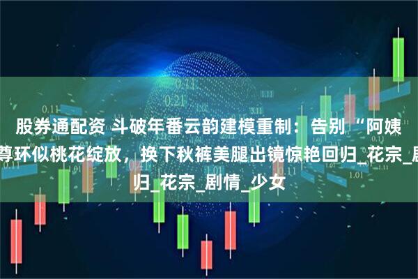 股券通配资 斗破年番云韵建模重制：告别 “阿姨脸”，斗尊环似桃花绽放，换下秋裤美腿出镜惊艳回归_花宗_剧情_少女