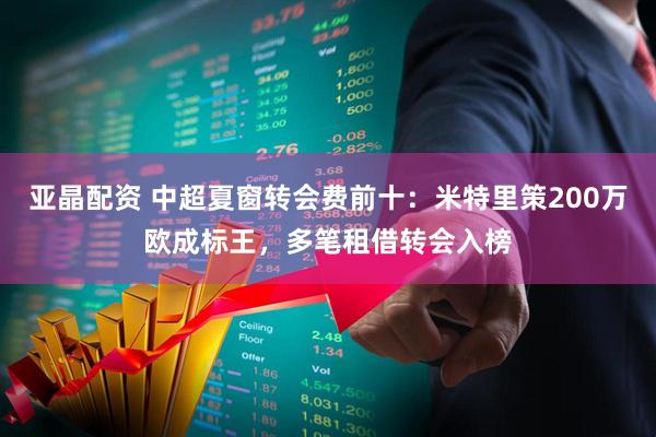 亚晶配资 中超夏窗转会费前十：米特里策200万欧成标王，多笔租借转会入榜
