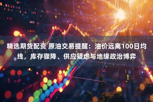 精选期货配资 原油交易提醒：油价远离100日均线，库存骤降、供应疑虑与地缘政治博弈