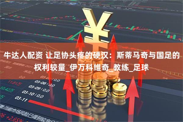 牛达人配资 让足协头疼的硬汉：斯蒂马奇与国足的权利较量_伊万科维奇_教练_足球