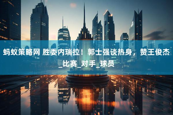 蚂蚁策略网 胜委内瑞拉！郭士强谈热身，赞王俊杰_比赛_对手_球员