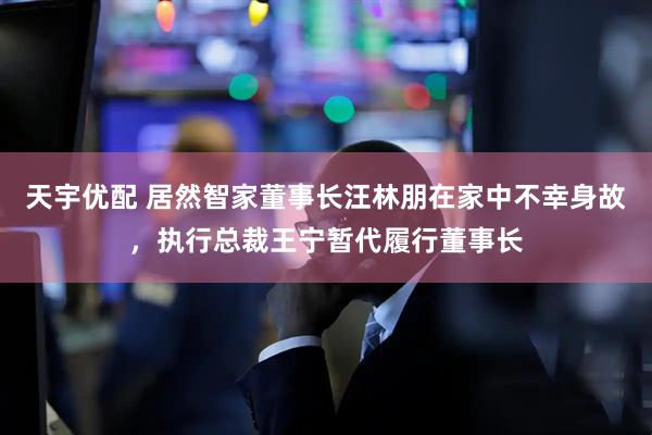 天宇优配 居然智家董事长汪林朋在家中不幸身故，执行总裁王宁暂代履行董事长