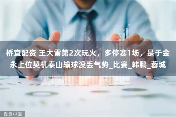 桥宜配资 王大雷第2次玩火，多停赛1场，是于金永上位契机泰山输球没丢气势_比赛_韩鹏_蓉城