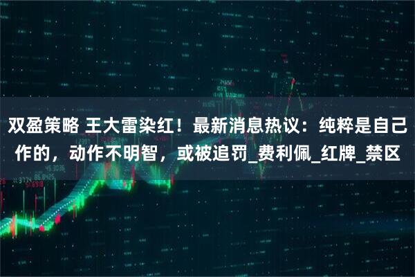 双盈策略 王大雷染红！最新消息热议：纯粹是自己作的，动作不明智，或被追罚_费利佩_红牌_禁区