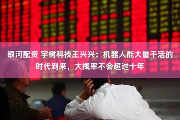 银河配资 宇树科技王兴兴：机器人能大量干活的时代到来，大概率不会超过十年