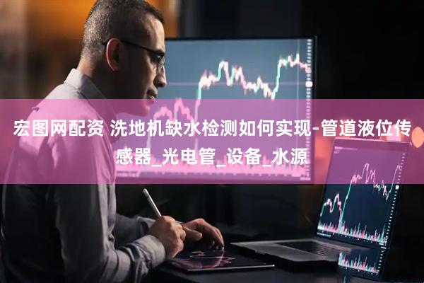 宏图网配资 洗地机缺水检测如何实现-管道液位传感器_光电管_设备_水源