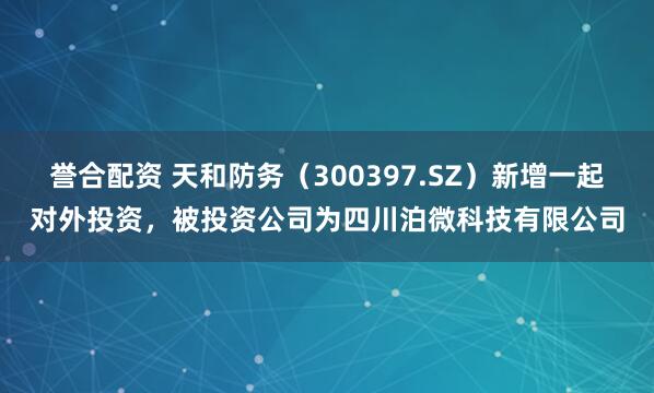 誉合配资 天和防务（300397.SZ）新增一起对外投资，被投资公司为四川泊微科技有限公司
