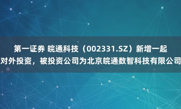 第一证券 皖通科技（002331.SZ）新增一起对外投资，被投资公司为北京皖通数智科技有限公司